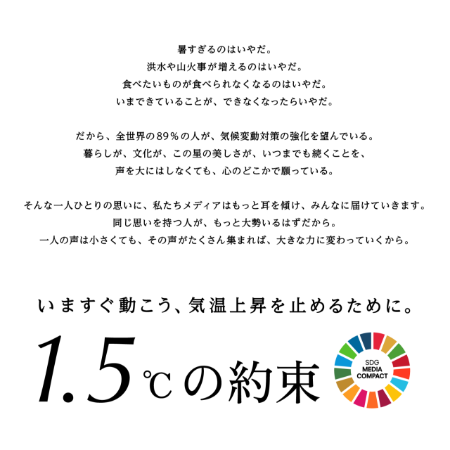暑すぎるのはいやだ。洪水や山火事が増えるのはいやだ。食べたいものが食べられなくなるのはいやだ。いまできていることが、できなくなったらいやだ。だから、全世界の89%の人が、気候変動対策の強化を望んでいる。暮らしが、文化が、この星の美しさが、いつまでも続くことを、声を大にはしなくても、心のどこかで願っている。そんな一人ひとりの思いに、私たちメディアはもっと耳を傾け、みんなに届けていきます。同じ思いを持つ人が、もっと大勢いるはずだから。一人の声は小さくても、その声がたくさん集まれば、大きな力に変わっていくから。いますぐ動こう、気温上昇を止めるために。1.5℃の約束