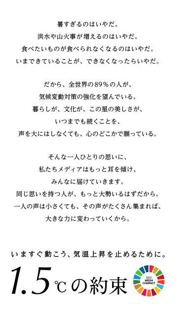 暑すぎるのはいやだ。洪水や山火事が増えるのはいやだ。食べたいものが食べられなくなるのはいやだ。いまできていることが、できなくなったらいやだ。だから、全世界の89%の人が、気候変動対策の強化を望んでいる。暮らしが、文化が、この星の美しさが、いつまでも続くことを、声を大にはしなくても、心のどこかで願っている。そんな一人ひとりの思いに、私たちメディアはもっと耳を傾け、みんなに届けていきます。同じ思いを持つ人が、もっと大勢いるはずだから。一人の声は小さくても、その声がたくさん集まれば、大きな力に変わっていくから。いますぐ動こう、気温上昇を止めるために。1.5℃の約束
