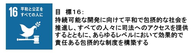 目標16：平和と公正をすべての人に。持続可能な開発に向けて平和で包摂的な社会を推進し、すべての人々に司法へのアクセスを提供するとともに、あらゆるレベルにおいて効果的で責任ある包摂的な制度を構築する