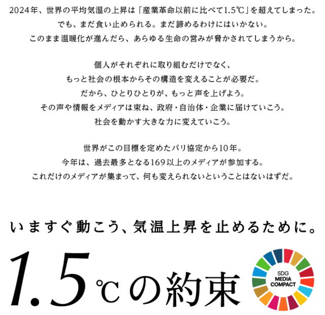 2024年、世界の平均気温の上昇は「産業革命以前に比べて1.5℃」を超えてしまった。でも、まだ食い止められる。まだ諦めるわけにはいかない。このまま温暖化が進んだら、あらゆる生命の営みが脅かされてしまうから。個人がそれぞれに取り組むだけでなく、もっと社会の根本からその構造を変えることが必要だ。だから、ひとりひとりが、もっと声を上げよう。その声や情報をメディアは束ね、政府・自治体・企業に届けていこう。社会を動かす大きな力に変えていこう。世界がこの目標を定めたパリ協定から10年。今年は、過去最多となる169以上のメディアが参加する。これだけのメディアが集まって、何も変えられないということはないはずだ。いますぐ動こう、気温上昇を止めるために。1.5℃の約束
