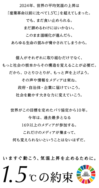 2024年、世界の平均気温の上昇は「産業革命以前に比べて1.5℃」を超えてしまった。でも、まだ食い止められる。まだ諦めるわけにはいかない。このまま温暖化が進んだら、あらゆる生命の営みが脅かされてしまうから。個人がそれぞれに取り組むだけでなく、もっと社会の根本からその構造を変えることが必要だ。だから、ひとりひとりが、もっと声を上げよう。その声や情報をメディアは束ね、政府・自治体・企業に届けていこう。社会を動かす大きな力に変えていこう。世界がこの目標を定めたパリ協定から10年。今年は、過去最多となる169以上のメディアが参加する。これだけのメディアが集まって、何も変えられないということはないはずだ。いますぐ動こう、気温上昇を止めるために。1.5℃の約束
